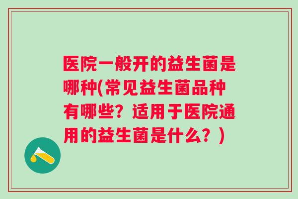 医院一般开的益生菌是哪种(常见益生菌品种有哪些？适用于医院通用的益生菌是什么？)