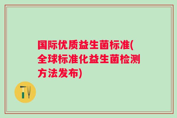 国际优质益生菌标准(全球标准化益生菌检测方法发布) 国际优质益生菌标准(全球标准化益生菌检测方法发布)