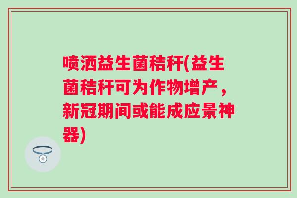 喷洒益生菌秸秆(益生菌秸秆可为作物增产，新冠期间或能成应景神器)