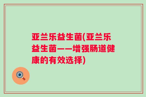 亚兰乐益生菌(亚兰乐益生菌——增强肠道健康的有效选择) 亚兰乐益生菌(亚兰乐益生菌——增强肠道健康的有效选择)