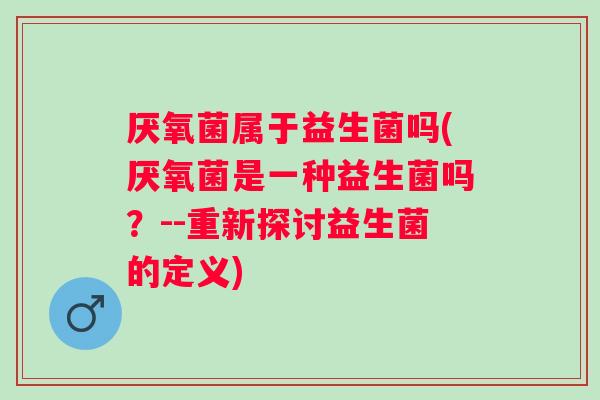 厌氧菌属于益生菌吗(厌氧菌是一种益生菌吗?--重新探讨益生菌的定义) 厌氧菌属于益生菌吗(厌氧菌是一种益生菌吗?--重新探讨益生菌的定义)