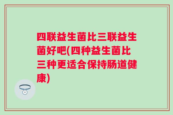 四联益生菌比三联益生菌好吧(四种益生菌比三种更适合保持肠道健康) 四联益生菌比三联益生菌好吧(四种益生菌比三种更适合保持肠道健康)