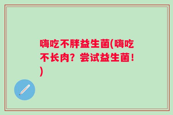 嗨吃不胖益生菌(嗨吃不长肉?尝试益生菌!) 嗨吃不胖益生菌(嗨吃不长肉?尝试益生菌!)