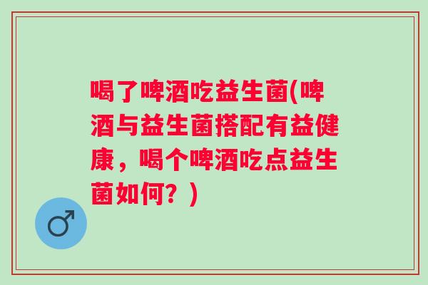 喝了啤酒吃益生菌(啤酒与益生菌搭配有益健康,喝个啤酒吃点益生菌如何?) 喝了啤酒吃益生菌(啤酒与益生菌搭配有益健康,喝个啤酒吃点益生菌如何?)