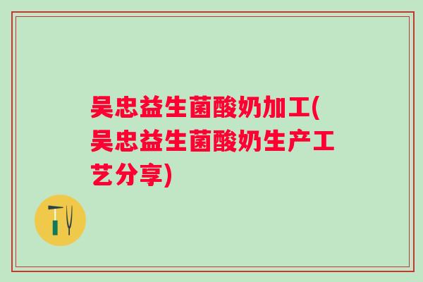 吴忠益生菌酸奶加工(吴忠益生菌酸奶生产工艺分享) 吴忠益生菌酸奶加工(吴忠益生菌酸奶生产工艺分享)