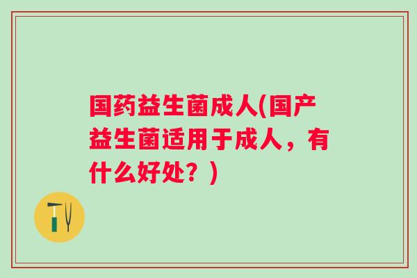 国药益生菌成人(国产益生菌适用于成人,有什么好处?) 国药益生菌成人(国产益生菌适用于成人,有什么好处?)