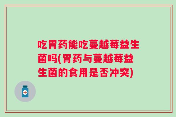 吃胃药能吃蔓越莓益生菌吗(胃药与蔓越莓益生菌的食用是否冲突) 吃胃药能吃蔓越莓益生菌吗(胃药与蔓越莓益生菌的食用是否冲突)