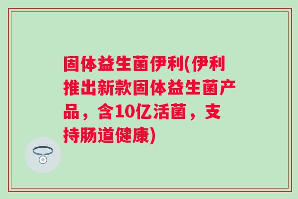 固体益生菌伊利(伊利推出新款固体益生菌产品，含10亿活菌，支持肠道健康)