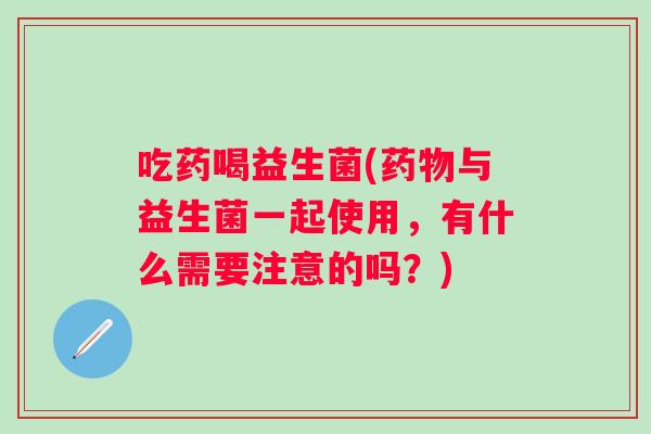 吃药喝益生菌(与益生菌一起使用,有什么需要注意的吗?) 吃药喝益生菌(与益生菌一起使用,有什么需要注意的吗?)