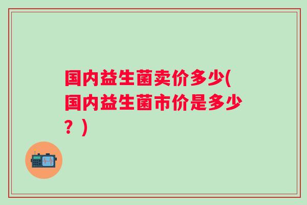 国内益生菌卖价多少(国内益生菌市价是多少?) 国内益生菌卖价多少(国内益生菌市价是多少?)