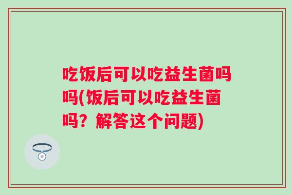 吃饭后可以吃益生菌吗吗(饭后可以吃益生菌吗?解答这个问题) 吃饭后可以吃益生菌吗吗(饭后可以吃益生菌吗?解答这个问题)