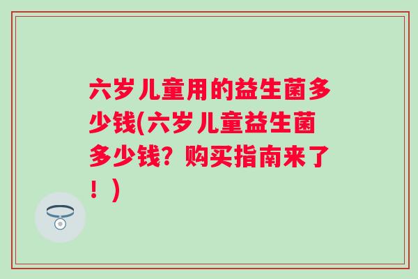六岁儿童用的益生菌多少钱(六岁儿童益生菌多少钱？购买指南来了！)