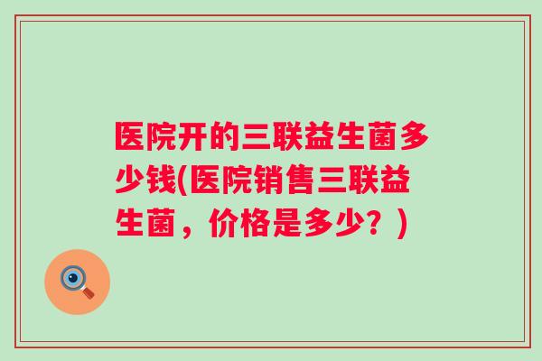 医院开的三联益生菌多少钱(医院销售三联益生菌,价格是多少?) 医院开的三联益生菌多少钱(医院销售三联益生菌,价格是多少?)
