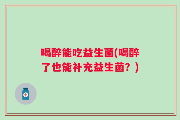 喝醉能吃益生菌(喝醉了也能补充益生菌?) 喝醉能吃益生菌(喝醉了也能补充益生菌?)
