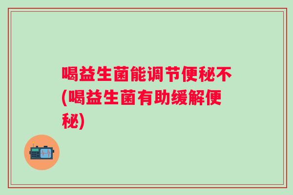 喝益生菌能调节不(喝益生菌有助缓解) 喝益生菌能调节不(喝益生菌有助缓解)