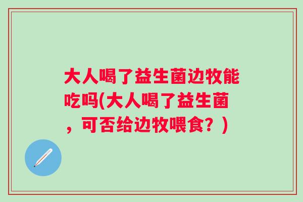 大人喝了益生菌边牧能吃吗(大人喝了益生菌，可否给边牧喂食？)