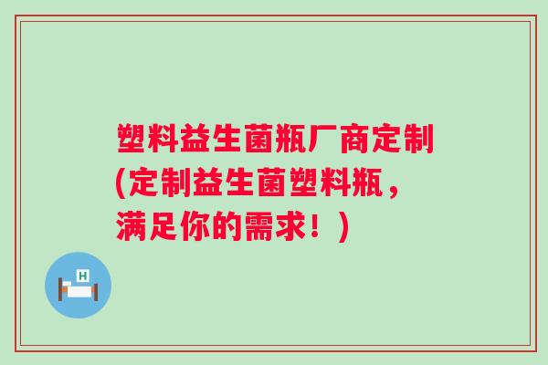 塑料益生菌瓶厂商定制(定制益生菌塑料瓶,满足你的需求!) 塑料益生菌瓶厂商定制(定制益生菌塑料瓶,满足你的需求!)