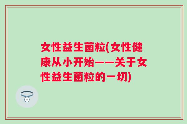 女性益生菌粒(女性健康从小开始——关于女性益生菌粒的一切) 女性益生菌粒(女性健康从小开始——关于女性益生菌粒的一切)