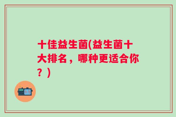 十佳益生菌(益生菌十大排名，哪种更适合你？)