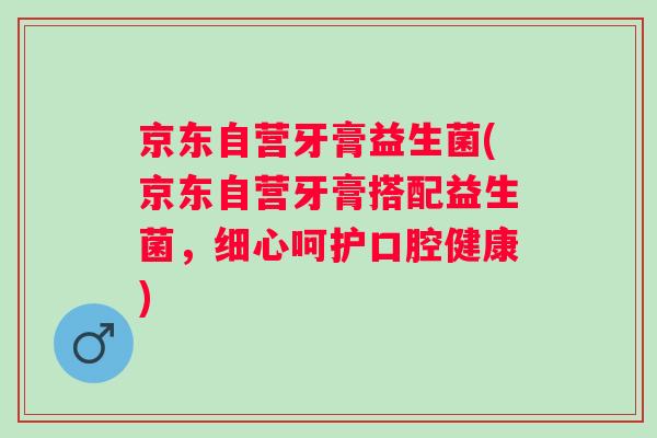 京东自营牙膏益生菌(京东自营牙膏搭配益生菌，细心呵护口腔健康)