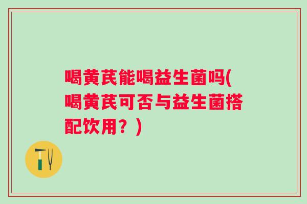 喝黄芪能喝益生菌吗(喝黄芪可否与益生菌搭配饮用?) 喝黄芪能喝益生菌吗(喝黄芪可否与益生菌搭配饮用?)