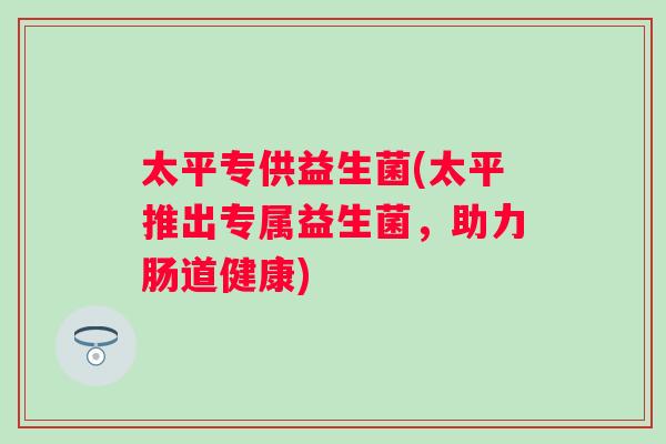 太平专供益生菌(太平推出专属益生菌,助力肠道健康) 太平专供益生菌(太平推出专属益生菌,助力肠道健康)