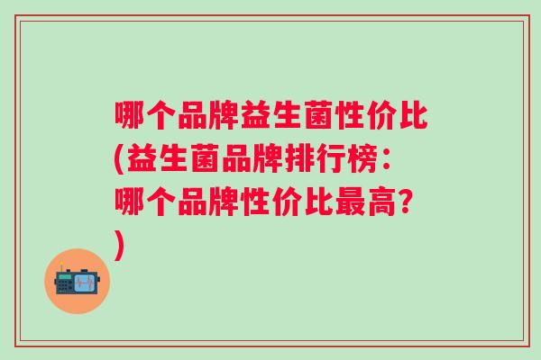 哪个品牌益生菌性价比(益生菌品牌排行榜：哪个品牌性价比高？)