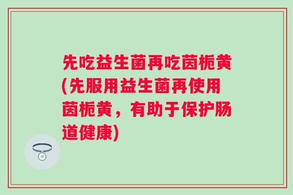 先吃益生菌再吃茵栀黄(先服用益生菌再使用茵栀黄,有助于保护肠道健康) 先吃益生菌再吃茵栀黄(先服用益生菌再使用茵栀黄,有助于保护肠道健康)