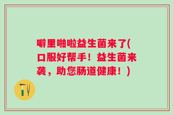 噼里啪啦益生菌来了(口服好帮手!益生菌来袭,助您肠道健康!) 噼里啪啦益生菌来了(口服好帮手!益生菌来袭,助您肠道健康!)