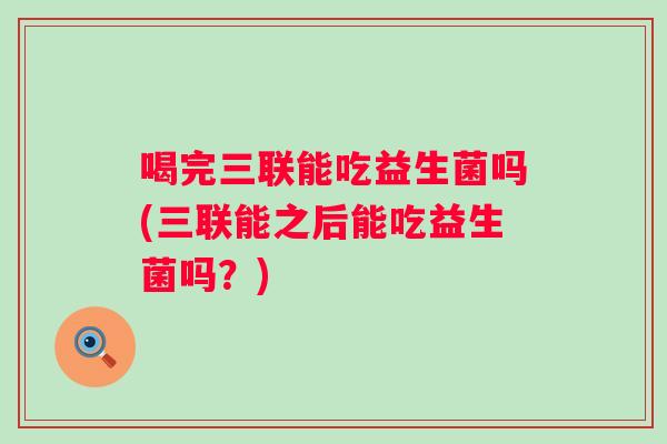 喝完三联能吃益生菌吗(三联能之后能吃益生菌吗?) 喝完三联能吃益生菌吗(三联能之后能吃益生菌吗?)