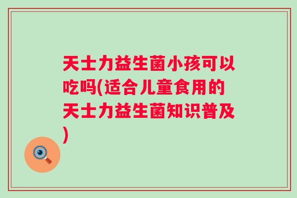 天士力益生菌小孩可以吃吗(适合儿童食用的天士力益生菌知识普及) 天士力益生菌小孩可以吃吗(适合儿童食用的天士力益生菌知识普及)