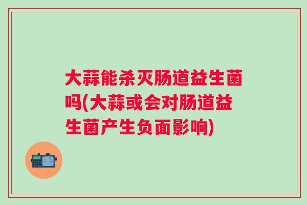 大蒜能杀灭肠道益生菌吗(大蒜或会对肠道益生菌产生负面影响) 大蒜能杀灭肠道益生菌吗(大蒜或会对肠道益生菌产生负面影响)
