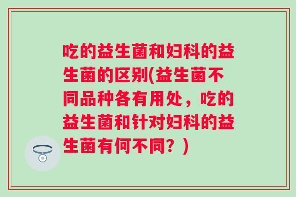 吃的益生菌和的益生菌的区别(益生菌不同品种各有用处,吃的益生菌和针对的益生菌有何不同?) 吃的益生菌和的益生菌的区别(益生菌不同品种各有用处,吃的益生菌和针对的益生菌有何不同?)