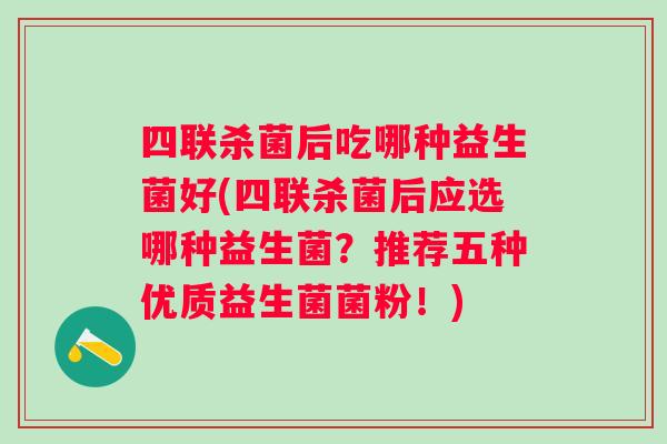 四联杀菌后吃哪种益生菌好(四联杀菌后应选哪种益生菌？推荐五种优质益生菌菌粉！)