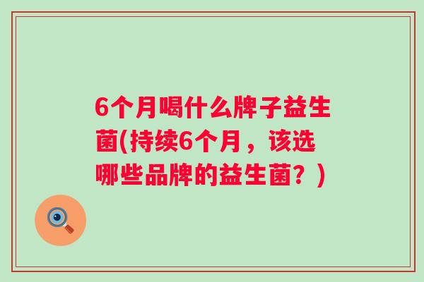 6个月喝什么牌子益生菌(持续6个月,该选哪些品牌的益生菌?) 6个月喝什么牌子益生菌(持续6个月,该选哪些品牌的益生菌?)