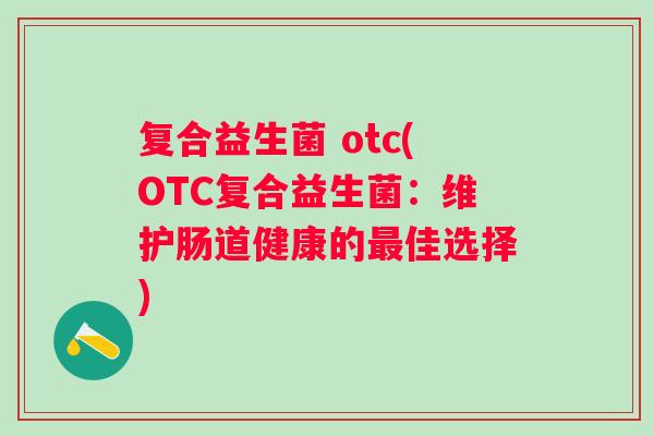 复合益生菌 otc(OTC复合益生菌:维护肠道健康的佳选择) 复合益生菌 otc(OTC复合益生菌:维护肠道健康的佳选择)