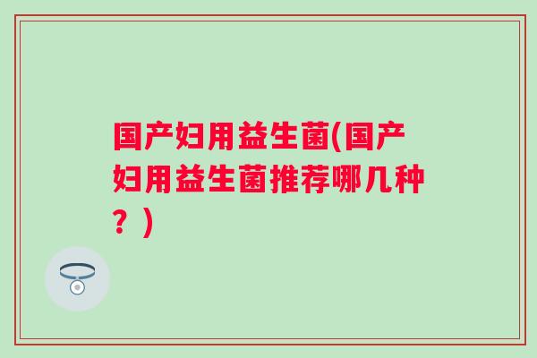 国产妇用益生菌(国产妇用益生菌推荐哪几种?) 国产妇用益生菌(国产妇用益生菌推荐哪几种?)