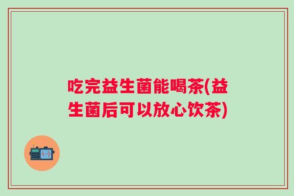 吃完益生菌能喝茶(益生菌后可以放心饮茶) 吃完益生菌能喝茶(益生菌后可以放心饮茶)