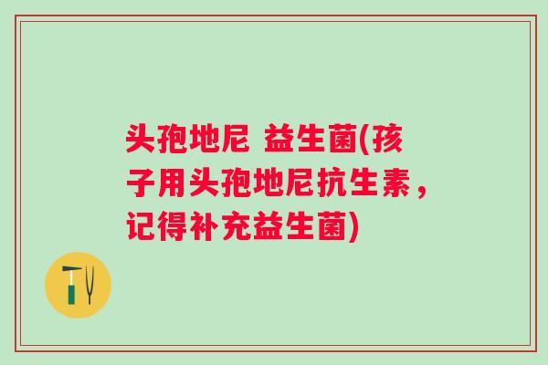 头孢地尼 益生菌(孩子用头孢地尼抗生素，记得补充益生菌)
