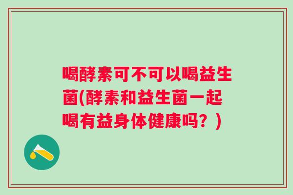 喝酵素可不可以喝益生菌(酵素和益生菌一起喝有益身体健康吗？)