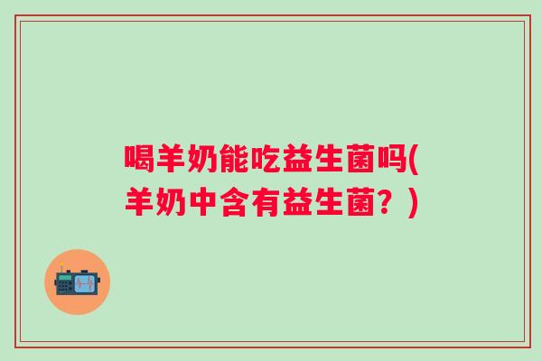 喝羊奶能吃益生菌吗(羊奶中含有益生菌?) 喝羊奶能吃益生菌吗(羊奶中含有益生菌?)