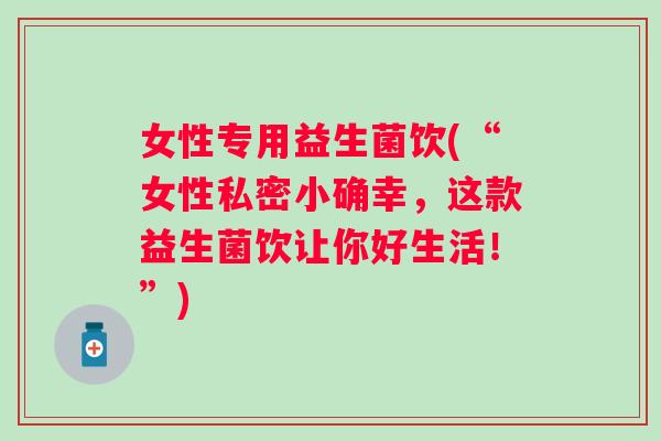 女性专用益生菌饮(“女性私密小确幸,这款益生菌饮让你好生活!”) 女性专用益生菌饮(“女性私密小确幸,这款益生菌饮让你好生活!”)