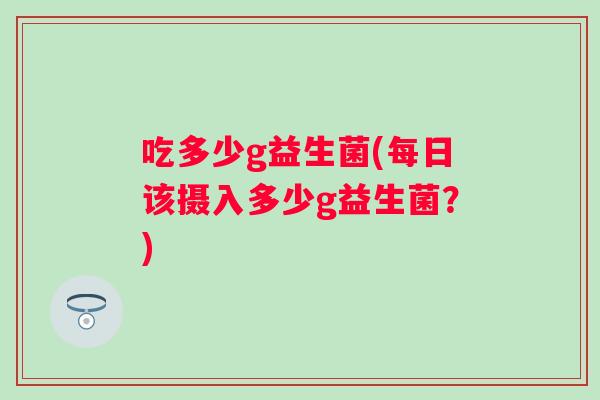 吃多少g益生菌(每日该摄入多少g益生菌?) 吃多少g益生菌(每日该摄入多少g益生菌?)