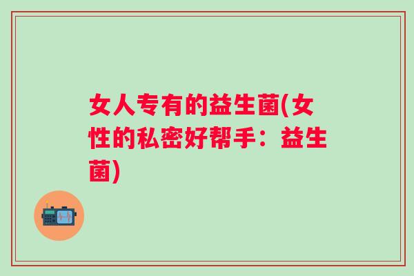 女人专有的益生菌(女性的私密好帮手:益生菌) 女人专有的益生菌(女性的私密好帮手:益生菌)