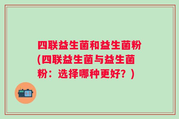 四联益生菌和益生菌粉(四联益生菌与益生菌粉:选择哪种更好?) 四联益生菌和益生菌粉(四联益生菌与益生菌粉:选择哪种更好?)
