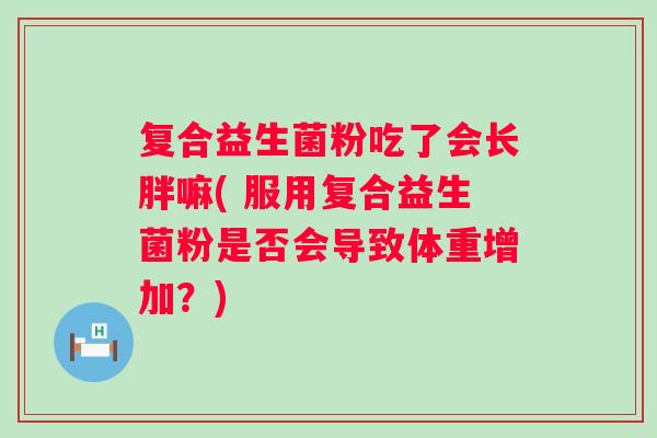复合益生菌粉吃了会长胖嘛( 服用复合益生菌粉是否会导致体重增加?) 复合益生菌粉吃了会长胖嘛( 服用复合益生菌粉是否会导致体重增加?)