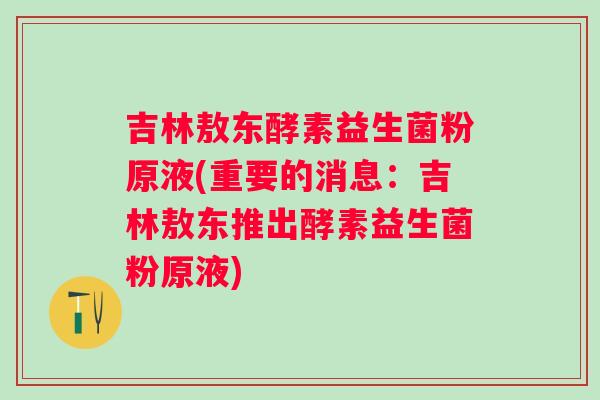 吉林敖东酵素益生菌粉原液(重要的消息：吉林敖东推出酵素益生菌粉原液)