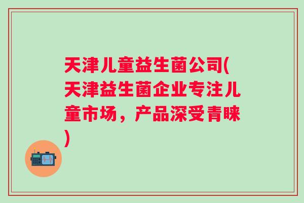 天津儿童益生菌公司(天津益生菌企业专注儿童市场，产品深受青睐)