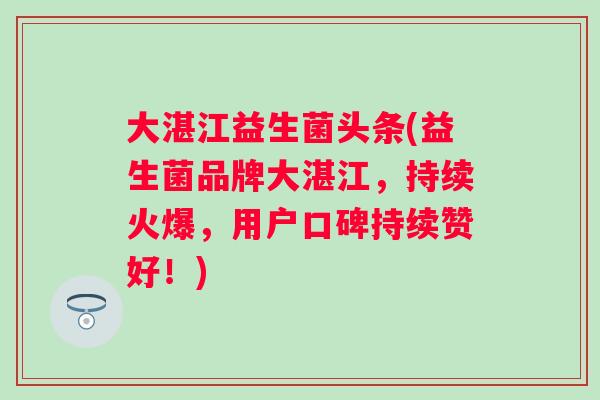 大湛江益生菌头条(益生菌品牌大湛江，持续火爆，用户口碑持续赞好！)
