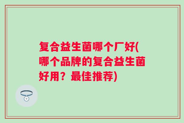 复合益生菌哪个厂好(哪个品牌的复合益生菌好用?佳推荐) 复合益生菌哪个厂好(哪个品牌的复合益生菌好用?佳推荐)